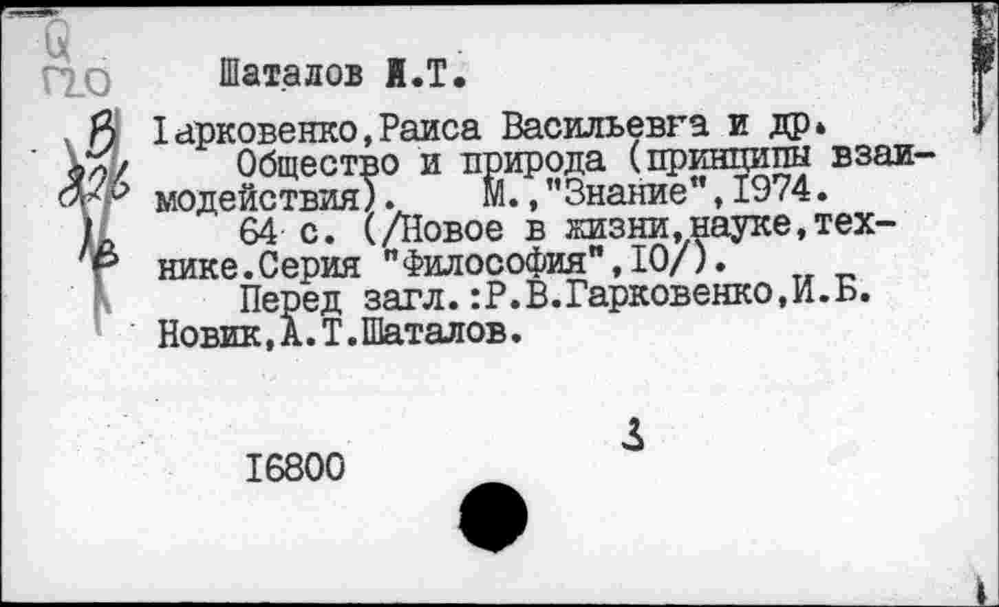 ﻿Шаталов И.Т.
Iарковенко,Раиса Васильевка и др» Общество и природа (принципы взаи-' модействия). М., ’’Знание", 1974.
64 с. (/Новое в жизни.науке,технике.Серия "Философия",10/).
Перед загл.:Р.В.Гарковенко,И.Б.
Новик, А. I. Шаталов.
16800